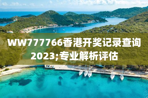 WW777766香港開獎(jiǎng)記錄查詢2023;專業(yè)解析評(píng)估