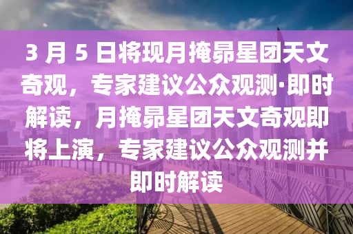 3 月 5 日將現(xiàn)月掩昴星團(tuán)天文奇觀，專家建議公眾觀測(cè)·即時(shí)解讀，月掩昴星團(tuán)天文奇觀即將上演，專家建議公眾觀測(cè)并即時(shí)解讀