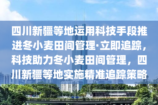 四川新疆等地運(yùn)用科技手段推進(jìn)冬小麥田間管理·立即追蹤，科技助力冬小麥田間管理，四川新疆等地實(shí)施精準(zhǔn)追蹤策略