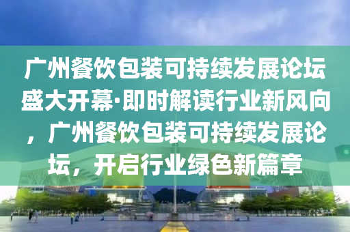 廣州餐飲包裝可持續(xù)發(fā)展論壇盛大開幕·即時(shí)解讀行業(yè)新風(fēng)向，廣州餐飲包裝可持續(xù)發(fā)展論壇，開啟行業(yè)綠色新篇章