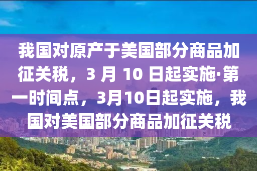 我國對原產(chǎn)于美國部分商品加征關稅，3 月 10 日起實施·第一時間點，3月10日起實施，我國對美國部分商品加征關稅