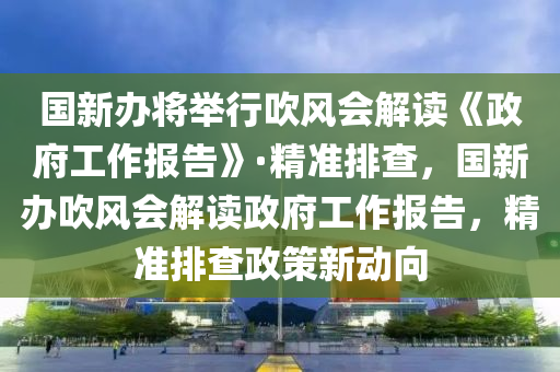 國新辦將舉行吹風會解讀《政府工作報告》·精準排查，國新辦吹風會解讀政府工作報告，精準排查政策新動向