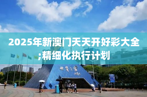 2025年新澳門天天開好彩大全;精細(xì)化執(zhí)行計(jì)劃