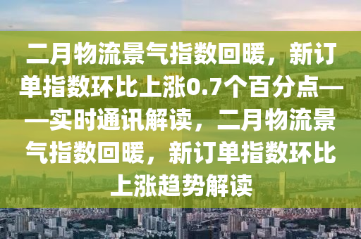 二月物流景氣指數(shù)回暖，新訂單指數(shù)環(huán)比上漲0.7個(gè)百分點(diǎn)——實(shí)時(shí)通訊解讀，二月物流景氣指數(shù)回暖，新訂單指數(shù)環(huán)比上漲趨勢(shì)解讀