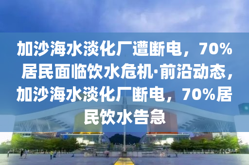 加沙海水淡化廠遭斷電，70% 居民面臨飲水危機·前沿動態(tài)，加沙海水淡化廠斷電，70%居民飲水告急