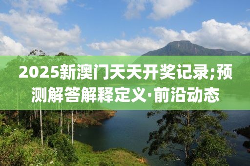 2025新澳門天天開獎記錄;預測解答解釋定義·前沿動態(tài)