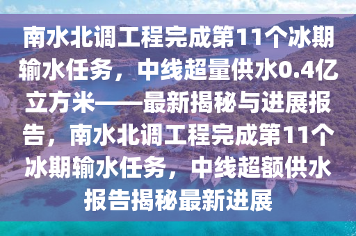 南水北調(diào)工程完成第11個(gè)冰期輸水任務(wù)，中線超量供水0.4億立方米——最新揭秘與進(jìn)展報(bào)告，南水北調(diào)工程完成第11個(gè)冰期輸水任務(wù)，中線超額供水報(bào)告揭秘最新進(jìn)展