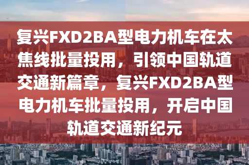 復(fù)興FXD2BA型電力機(jī)車(chē)在太焦線(xiàn)批量投用，引領(lǐng)中國(guó)軌道交通新篇章，復(fù)興FXD2BA型電力機(jī)車(chē)批量投用，開(kāi)啟中國(guó)軌道交通新紀(jì)元