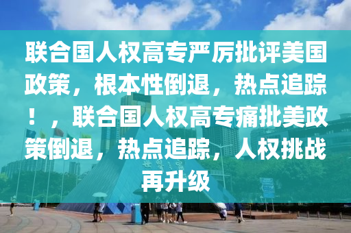 聯(lián)合國(guó)人權(quán)高專嚴(yán)厲批評(píng)美國(guó)政策，根本性倒退，熱點(diǎn)追蹤！，聯(lián)合國(guó)人權(quán)高專痛批美政策倒退，熱點(diǎn)追蹤，人權(quán)挑戰(zhàn)再升級(jí)