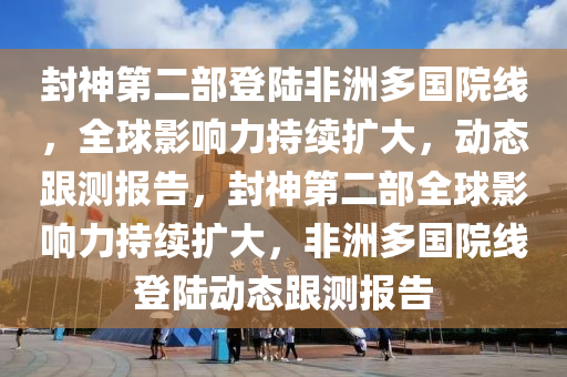 封神第二部登陸非洲多國(guó)院線，全球影響力持續(xù)擴(kuò)大，動(dòng)態(tài)跟測(cè)報(bào)告，封神第二部全球影響力持續(xù)擴(kuò)大，非洲多國(guó)院線登陸動(dòng)態(tài)跟測(cè)報(bào)告