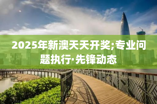 2025年新澳天天開獎;專業(yè)問題執(zhí)行·先鋒動態(tài)