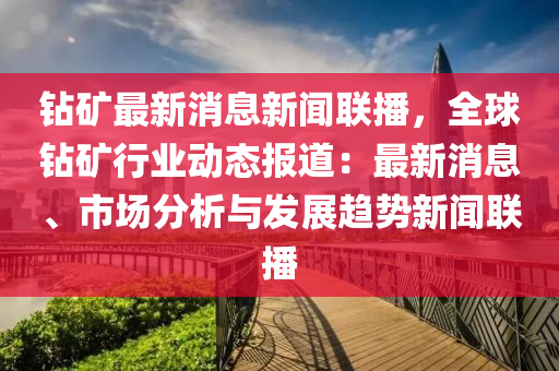 鉆礦最新消息新聞聯(lián)播，全球鉆礦行業(yè)動態(tài)報道：最新消息、市場分析與發(fā)展趨勢新聞聯(lián)播