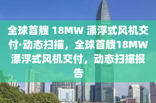 全球首艘 18MW 漂浮式風(fēng)機交付·動態(tài)掃描，全球首艘18MW漂浮式風(fēng)機交付，動態(tài)掃描報告