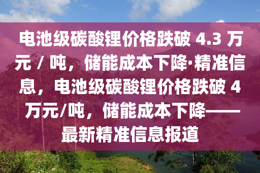 電池級(jí)碳酸鋰價(jià)格跌破 4.3 萬(wàn)元 / 噸，儲(chǔ)能成本下降·精準(zhǔn)信息，電池級(jí)碳酸鋰價(jià)格跌破 4 萬(wàn)元/噸，儲(chǔ)能成本下降——最新精準(zhǔn)信息報(bào)道