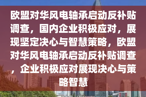 歐盟對華風電軸承啟動反補貼調查，國內企業(yè)積極應對，展現(xiàn)堅定決心與智慧策略，歐盟對華風電軸承啟動反補貼調查，企業(yè)積極應對展現(xiàn)決心與策略智慧