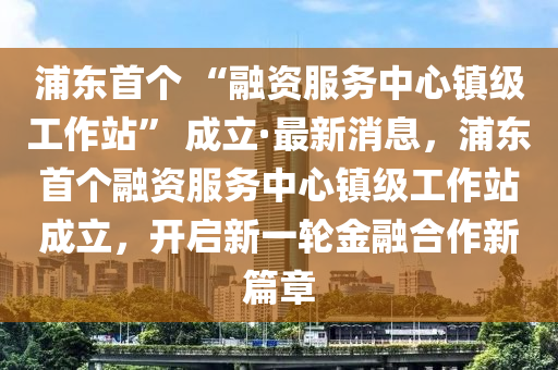 浦東首個(gè) “融資服務(wù)中心鎮(zhèn)級工作站” 成立·最新消息，浦東首個(gè)融資服務(wù)中心鎮(zhèn)級工作站成立，開啟新一輪金融合作新篇章