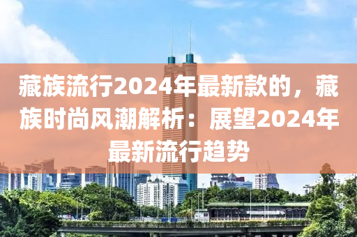 藏族流行2024年最新款的，藏族時(shí)尚風(fēng)潮解析：展望2024年最新流行趨勢(shì)