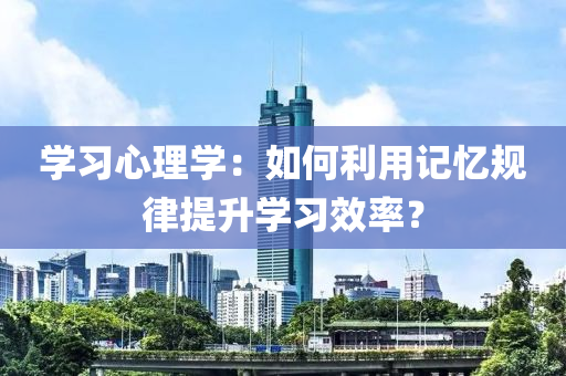 學習心理學：如何利用記憶規(guī)律提升學習效率？