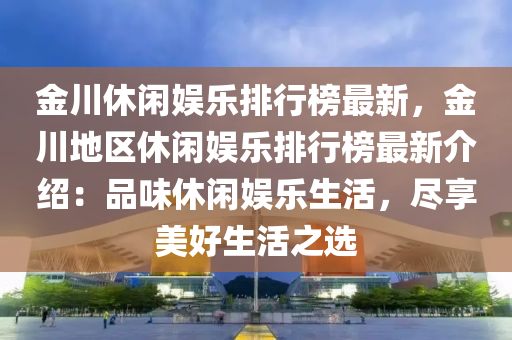 金川休閑娛樂排行榜最新，金川地區(qū)休閑娛樂排行榜最新介紹：品味休閑娛樂生活，盡享美好生活之選