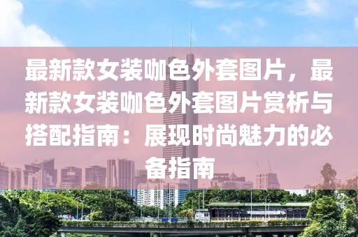 最新款女裝咖色外套圖片，最新款女裝咖色外套圖片賞析與搭配指南：展現(xiàn)時(shí)尚魅力的必備指南