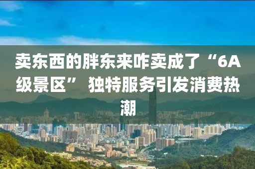 賣東西的胖東來咋賣成了“6A級景區(qū)” 獨(dú)特服務(wù)引發(fā)消費(fèi)熱潮