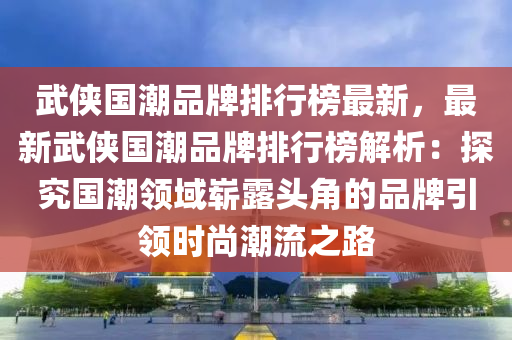 武俠國潮品牌排行榜最新，最新武俠國潮品牌排行榜解析：探究國潮領(lǐng)域嶄露頭角的品牌引領(lǐng)時(shí)尚潮流之路