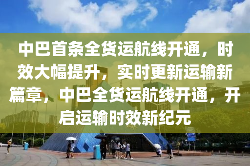 中巴首條全貨運(yùn)航線開通，時(shí)效大幅提升，實(shí)時(shí)更新運(yùn)輸新篇章，中巴全貨運(yùn)航線開通，開啟運(yùn)輸時(shí)效新紀(jì)元