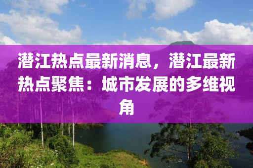 潛江熱點(diǎn)最新消息，潛江最新熱點(diǎn)聚焦：城市發(fā)展的多維視角