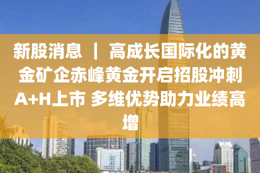 新股消息 ｜ 高成長國際化的黃金礦企赤峰黃金開啟招股沖刺A+H上市 多維優(yōu)勢(shì)助力業(yè)績高增