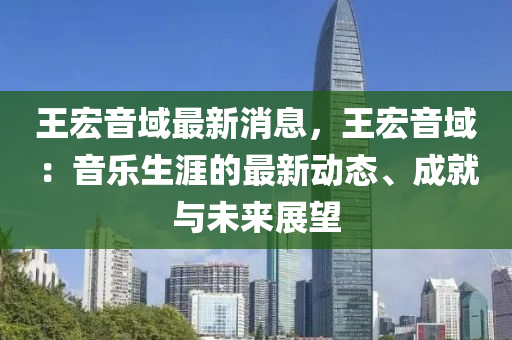 王宏音域最新消息，王宏音域：音樂生涯的最新動(dòng)態(tài)、成就與未來展望