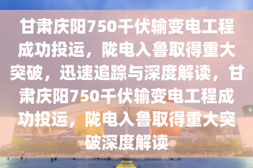 甘肅慶陽750千伏輸變電工程成功投運(yùn)，隴電入魯取得重大突破，迅速追蹤與深度解讀，甘肅慶陽750千伏輸變電工程成功投運(yùn)，隴電入魯取得重大突破深度解讀