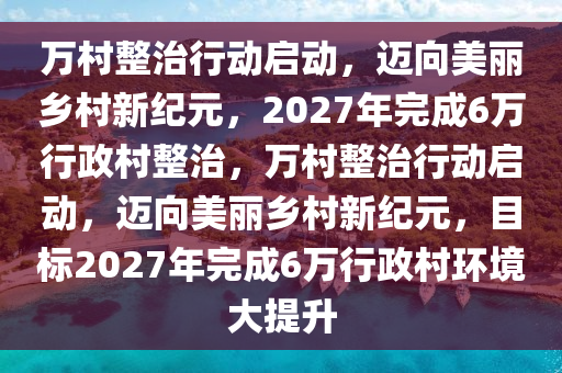 萬村整治行動啟動，邁向美麗鄉(xiāng)村新紀元，2027年完成6萬行政村整治，萬村整治行動啟動，邁向美麗鄉(xiāng)村新紀元，目標2027年完成6萬行政村環(huán)境大提升