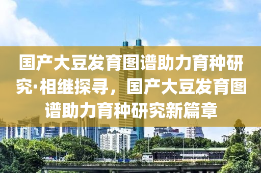 國產大豆發(fā)育圖譜助力育種研究·相繼探尋，國產大豆發(fā)育圖譜助力育種研究新篇章