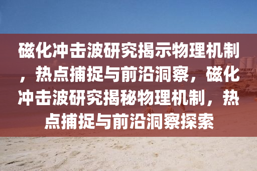 磁化沖擊波研究揭示物理機制，熱點捕捉與前沿洞察，磁化沖擊波研究揭秘物理機制，熱點捕捉與前沿洞察探索