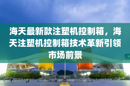 海天最新款注塑機控制箱，海天注塑機控制箱技術(shù)革新引領(lǐng)市場前景