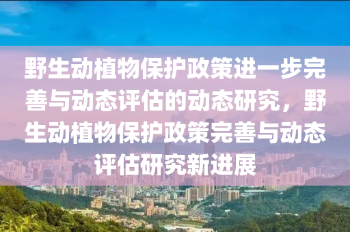 野生動植物保護政策進一步完善與動態(tài)評估的動態(tài)研究，野生動植物保護政策完善與動態(tài)評估研究新進展