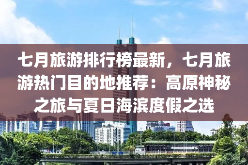 七月旅游排行榜最新，七月旅游熱門目的地推薦：高原神秘之旅與夏日海濱度假之選