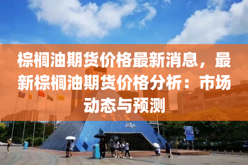 棕櫚油期貨價格最新消息，最新棕櫚油期貨價格分析：市場動態(tài)與預(yù)測