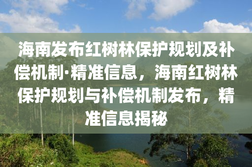 海南發(fā)布紅樹林保護規(guī)劃及補償機制·精準信息，海南紅樹林保護規(guī)劃與補償機制發(fā)布，精準信息揭秘