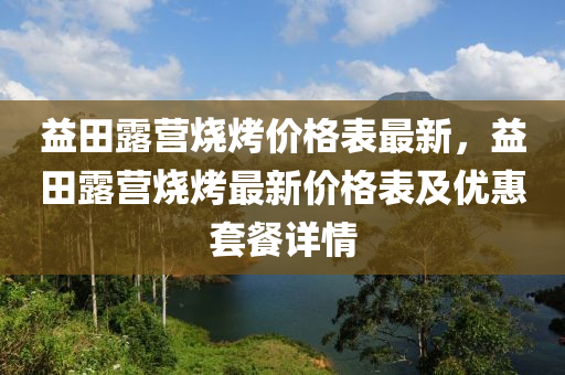 益田露營燒烤價(jià)格表最新，益田露營燒烤最新價(jià)格表及優(yōu)惠套餐詳情