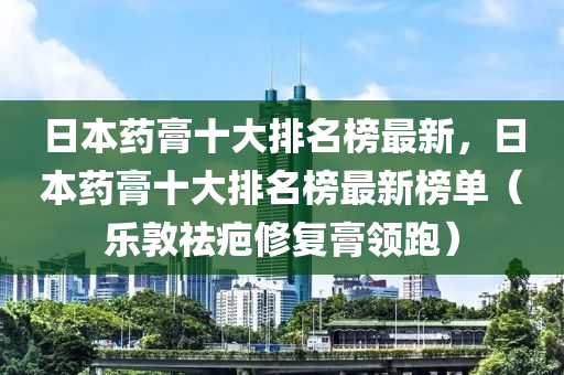 日本藥膏十大排名榜最新，日本藥膏十大排名榜最新榜單（樂(lè)敦祛疤修復(fù)膏領(lǐng)跑）