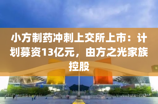 小方制藥沖刺上交所上市：計劃募資13億元，由方之光家族控股