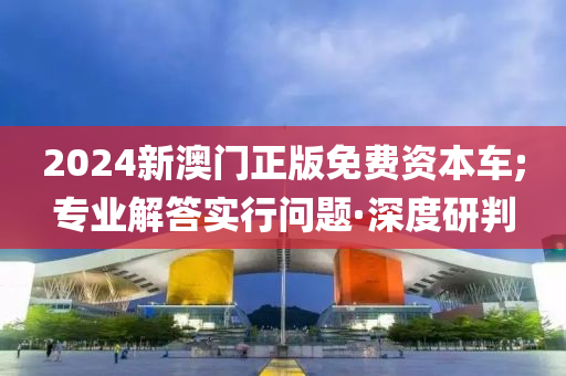 2024新澳門正版免費(fèi)資本車;專業(yè)解答實(shí)行問題·深度研判