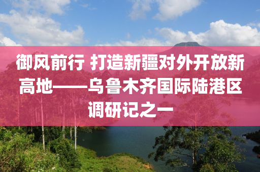 御風前行 打造新疆對外開放新高地——烏魯木齊國際陸港區(qū)調(diào)研記之一