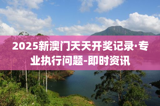 2025新澳門天天開獎記錄·專業(yè)執(zhí)行問題-即時資訊