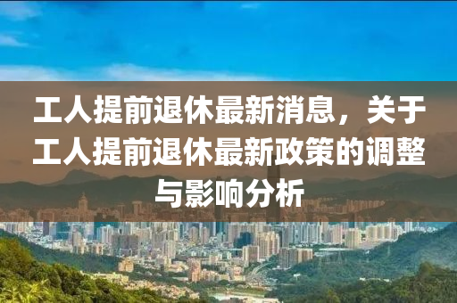 工人提前退休最新消息，關(guān)于工人提前退休最新政策的調(diào)整與影響分析