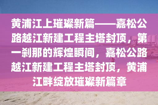 黃浦江上璀璨新篇——嘉松公路越江新建工程主塔封頂，第一剎那的輝煌瞬間，嘉松公路越江新建工程主塔封頂，黃浦江畔綻放璀璨新篇章