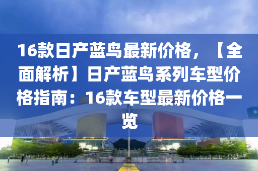 16款日產(chǎn)藍鳥最新價格，【全面解析】日產(chǎn)藍鳥系列車型價格指南：16款車型最新價格一覽