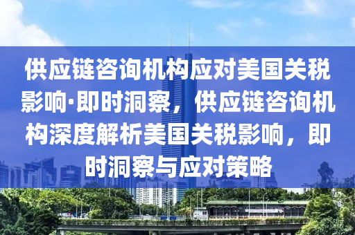 供應鏈咨詢機構(gòu)應對美國關稅影響·即時洞察，供應鏈咨詢機構(gòu)深度解析美國關稅影響，即時洞察與應對策略