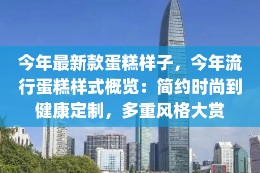 今年最新款蛋糕樣子，今年流行蛋糕樣式概覽：簡約時尚到健康定制，多重風格大賞